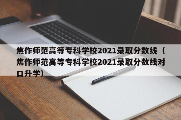 焦作师范高等专科学校2021录取分数线（焦作师范高等专科学校2021录取分数线对口升学）