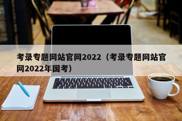 考录专题网站官网2022（考录专题网站官网2022年国考）