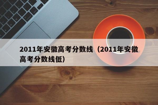 2011年安徽高考分数线（2011年安徽高考分数线低）