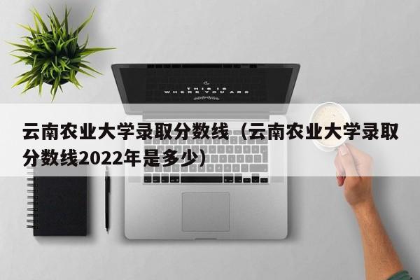 云南农业大学录取分数线（云南农业大学录取分数线2022年是多少）