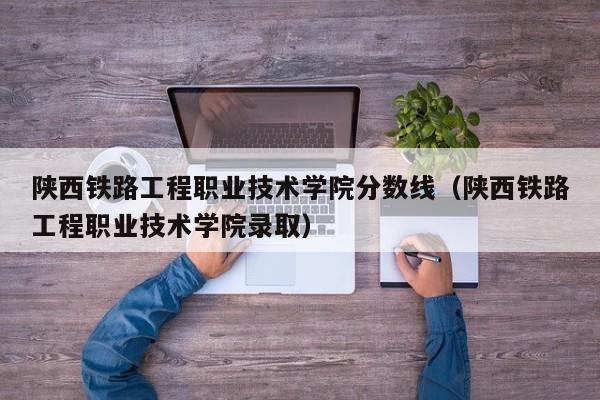 陕西铁路工程职业技术学院分数线（陕西铁路工程职业技术学院录取）