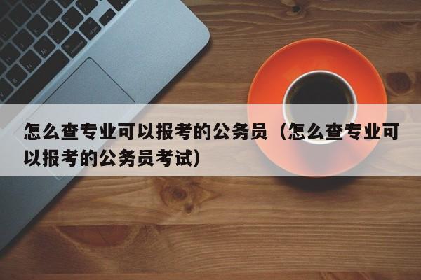 怎么查专业可以报考的公务员（怎么查专业可以报考的公务员考试）