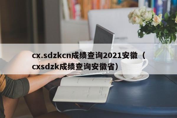 cx.sdzkcn成绩查询2021安徽（cxsdzk成绩查询安徽省）