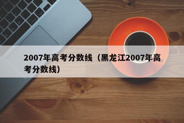 2007年高考分数线（黑龙江2007年高考分数线）