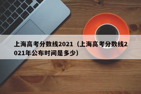 上海高考分数线2021（上海高考分数线2021年公布时间是多少）