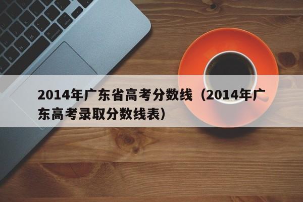 2014年广东省高考分数线（2014年广东高考录取分数线表）