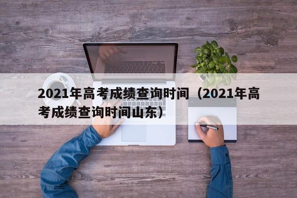 2021年高考成绩查询时间（2021年高考成绩查询时间山东）