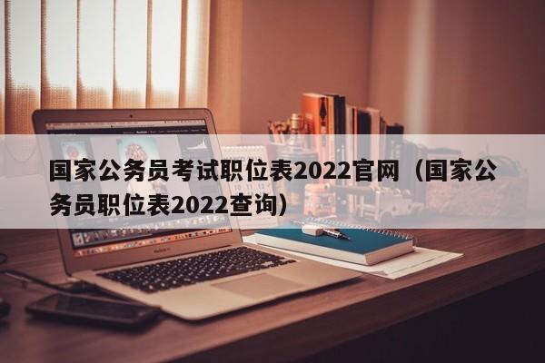 国家公务员考试职位表2022官网（国家公务员职位表2022查询）