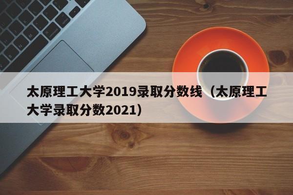 太原理工大学2019录取分数线（太原理工大学录取分数2021）