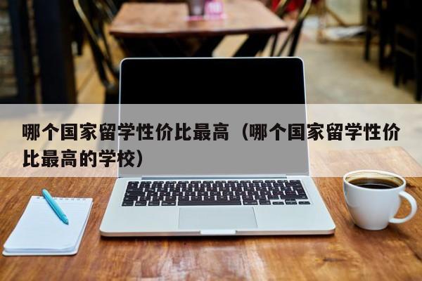 哪个国家留学性价比最高（哪个国家留学性价比最高的学校）