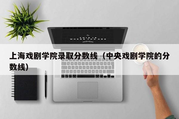 上海戏剧学院录取分数线（中央戏剧学院的分数线）