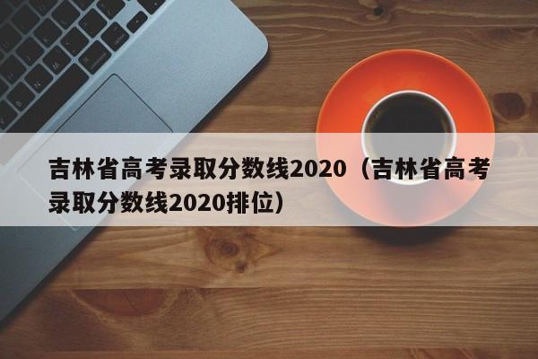 吉林省高考录取分数线2020（吉林省高考录取分数线2020排位）