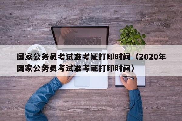 国家公务员考试准考证打印时间（2020年国家公务员考试准考证打印时间）