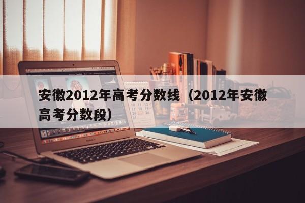 安徽2012年高考分数线（2012年安徽高考分数段）