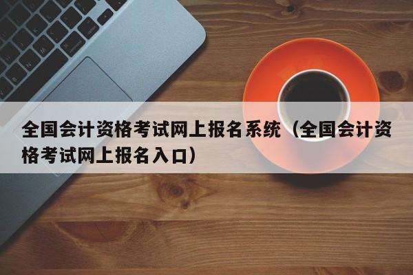 全国会计资格考试网上报名系统（全国会计资格考试网上报名入口）