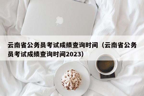 云南省公务员考试成绩查询时间（云南省公务员考试成绩查询时间2023）