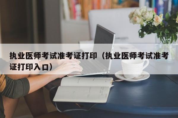 执业医师考试准考证打印（执业医师考试准考证打印入口）