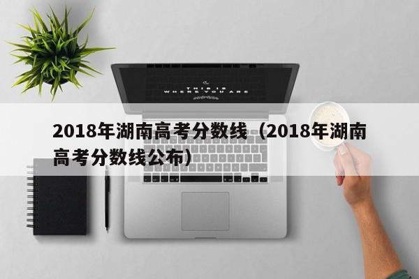 2018年湖南高考分数线（2018年湖南高考分数线公布）