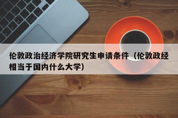 伦敦政治经济学院研究生申请条件（伦敦政经相当于国内什么大学）