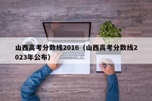 山西高考分数线2016（山西高考分数线2023年公布）