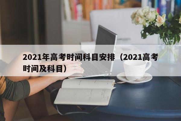 2021年高考时间科目安排（2021高考时间及科目）