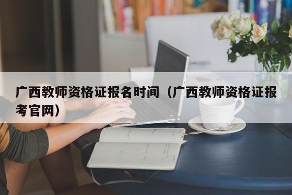 广西教师资格证报名时间（广西教师资格证报考官网）