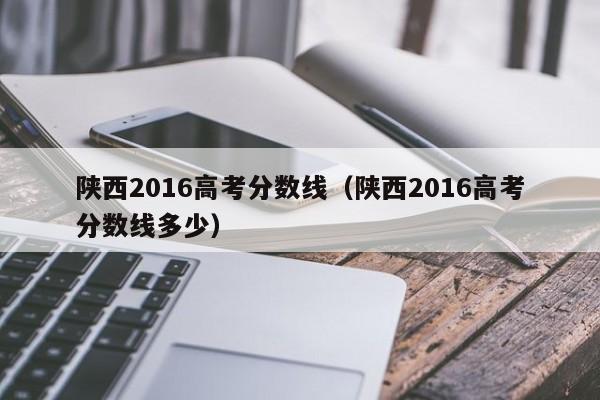 陕西2016高考分数线（陕西2016高考分数线多少）