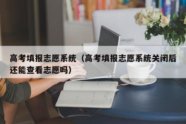 高考填报志愿系统（高考填报志愿系统关闭后还能查看志愿吗）