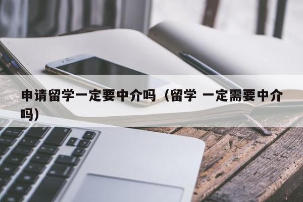 申请留学一定要中介吗（留学 一定需要中介吗）