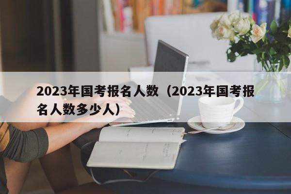 2023年国考报名人数（2023年国考报名人数多少人）