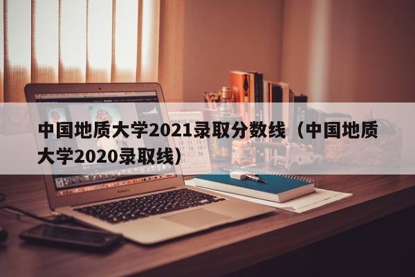 中国地质大学2021录取分数线（中国地质大学2020录取线）