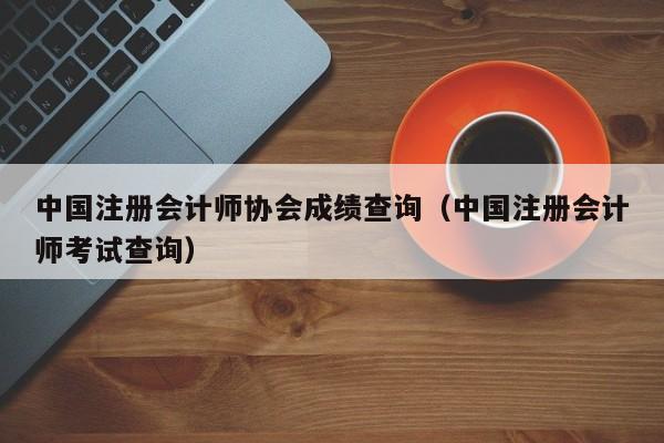 中国注册会计师协会成绩查询（中国注册会计师考试查询）