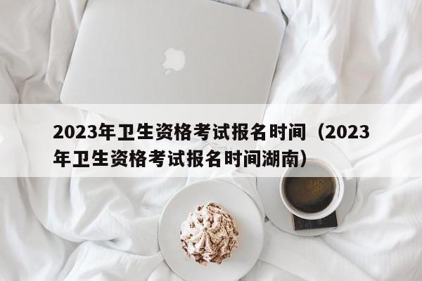 2023年卫生资格考试报名时间（2023年卫生资格考试报名时间湖南）