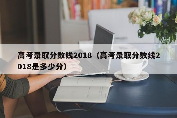 高考录取分数线2018（高考录取分数线2018是多少分）