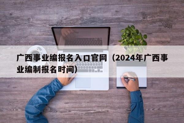 广西事业编报名入口官网（2024年广西事业编制报名时间）