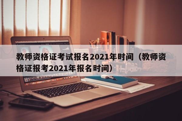 教师资格证考试报名2021年时间（教师资格证报考2021年报名时间）