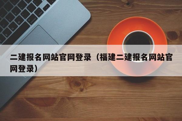 二建报名网站官网登录（福建二建报名网站官网登录）