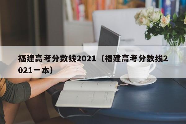 福建高考分数线2021（福建高考分数线2021一本）