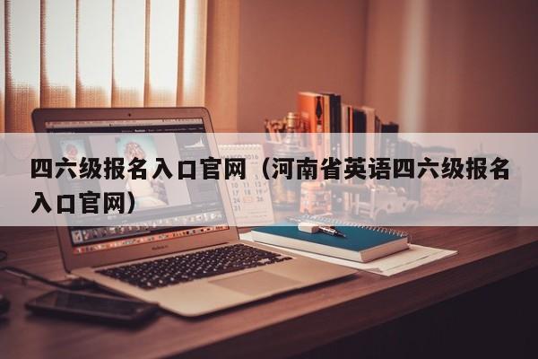 四六级报名入口官网（河南省英语四六级报名入口官网）