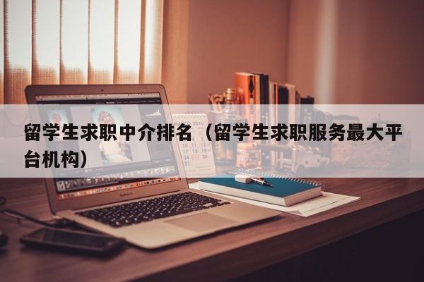 留学生求职中介排名（留学生求职服务最大平台机构）