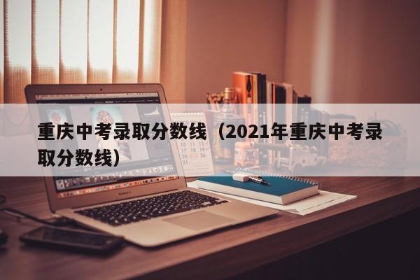 重庆中考录取分数线（2021年重庆中考录取分数线）