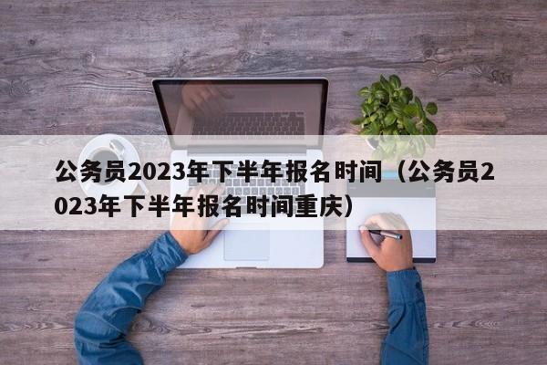 公务员2023年下半年报名时间（公务员2023年下半年报名时间重庆）