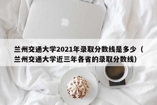 兰州交通大学2021年录取分数线是多少（兰州交通大学近三年各省的录取分数线）