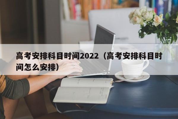 高考安排科目时间2022（高考安排科目时间怎么安排）