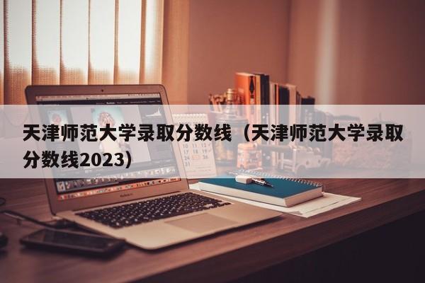 天津师范大学录取分数线（天津师范大学录取分数线2023）