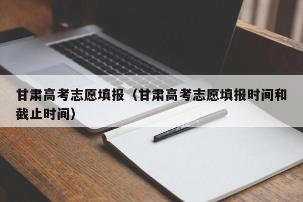 甘肃高考志愿填报（甘肃高考志愿填报时间和截止时间）