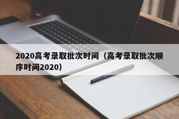 2020高考录取批次时间（高考录取批次顺序时间2020）