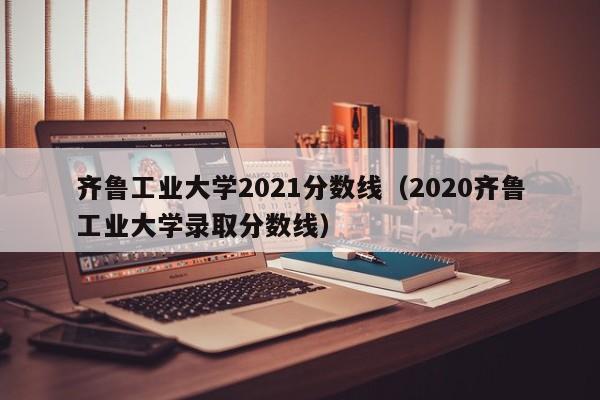 齐鲁工业大学2021分数线（2020齐鲁工业大学录取分数线）