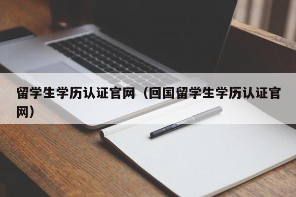 留学生学历认证官网（回国留学生学历认证官网）