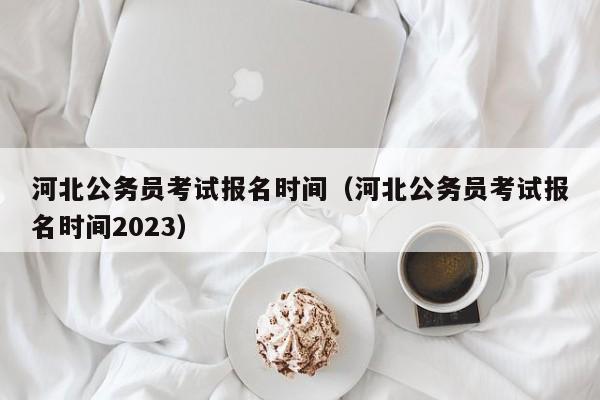 河北公务员考试报名时间（河北公务员考试报名时间2023）